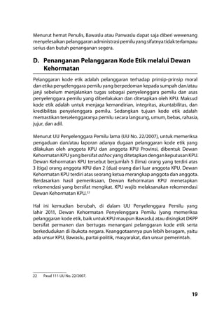 19
Menurut hemat Penulis, Bawaslu atau Panwaslu dapat saja diberi wewenang
menyelesaikanpelanggaranadministrasipemiluyangsifatnyatidakterlampau
serius dan butuh penanganan segera.
D.	 Penanganan Pelanggaran Kode Etik melalui Dewan
Kehormatan
Pelanggaran kode etik adalah pelanggaran terhadap prinsip-prinsip moral
dan etika penyelenggara pemilu yang berpedoman kepada sumpah dan/atau
janji sebelum menjalankan tugas sebagai penyelenggara pemilu dan asas
penyelenggara pemilu yang diberlakukan dan ditetapkan oleh KPU. Maksud
kode etik adalah untuk menjaga kemandirian, integritas, akuntabilitas, dan
kredibilitas penyelenggara pemilu. Sedangkan tujuan kode etik adalah
memastikan terselenggaranya pemilu secara langsung, umum, bebas, rahasia,
jujur, dan adil.
Menurut UU Penyelenggara Pemilu lama (UU No. 22/2007), untuk memeriksa
pengaduan dan/atau laporan adanya dugaan pelanggaran kode etik yang
dilakukan oleh anggota KPU dan anggota KPU Provinsi, dibentuk Dewan
Kehormatan KPU yang bersifat adhocyang ditetapkan dengan keputusan KPU.
Dewan Kehormatan KPU tersebut berjumlah 5 (lima) orang yang terdiri atas
3 (tiga) orang anggota KPU dan 2 (dua) orang dari luar anggota KPU. Dewan
Kehormatan KPU terdiri atas seorang ketua merangkap anggota dan anggota.
Berdasarkan hasil pemeriksaan, Dewan Kehormatan KPU menetapkan
rekomendasi yang bersifat mengikat. KPU wajib melaksanakan rekomendasi
Dewan Kehormatan KPU.22
Hal ini kemudian berubah, di dalam UU Penyelenggara Pemilu yang
lahir 2011, Dewan Kehormatan Penyelenggara Pemilu (yang memeriksa
pelanggaran kode etik, baik untuk KPU maupun Bawaslu) atau disingkat DKPP
bersifat permanen dan bertugas menangani pelanggaran kode etik serta
berkedudukan di ibukota negara. Keanggotaannya pun lebih beragam, yaitu
ada unsur KPU, Bawaslu, partai politik, masyarakat, dan unsur pemerintah.
22	 Pasal 111 UU No. 22/2007.
 