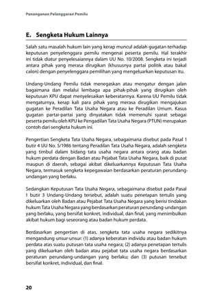20
Penanganan Pelanggaran Pemilu
E.	 Sengketa Hukum Lainnya
Salah satu masalah hukum lain yang kerap muncul adalah gugatan terhadap
keputusan penyelenggara pemilu mengenai peserta pemilu. Hal terakhir
ini tidak diatur penyelesaiannya dalam UU No. 10/2008. Sengketa ini terjadi
antara pihak yang merasa dirugikan (khususnya partai politik atau bakal
calon) dengan penyelenggara pemilihan yang mengeluarkan keputusan itu.
Undang-Undang Pemilu tidak menegaskan atau mengatur dengan jalan
bagaimana dan melalui lembaga apa pihak-pihak yang dirugikan oleh
keputusan KPU dapat menyelesaikan keberatannya. Karena UU Pemilu tidak
mengaturnya, kerap kali para pihak yang merasa dirugikan mengajukan
gugatan ke Peradilan Tata Usaha Negara atau ke Peradilan Umum. Kasus
gugatan partai-partai yang dinyatakan tidak memenuhi syarat sebagai
peserta pemilu oleh KPU ke Pengadilan Tata Usaha Negara (PTUN) merupakan
contoh dari sengketa hukum ini.
Pengertian Sengketa Tata Usaha Negara, sebagaimana disebut pada Pasal 1
butir 4 UU No. 5/1986 tentang Peradilan Tata Usaha Negara, adalah sengketa
yang timbul dalam bidang tata usaha negara antara orang atau badan
hukum perdata dengan Badan atau Pejabat Tata Usaha Negara, baik di pusat
maupun di daerah, sebagai akibat dikeluarkannya Keputusan Tata Usaha
Negara, termasuk sengketa kepegawaian berdasarkan peraturan perundang-
undangan yang berlaku.
Sedangkan Keputusan Tata Usaha Negara, sebagaimana disebut pada Pasal
1 butir 3 Undang-Undang tersebut, adalah suatu penetapan tertulis yang
dikeluarkan oleh Badan atau Pejabat Tata Usaha Negara yang berisi tindakan
hukum Tata Usaha Negara yang berdasarkan peraturan perundang-undangan
yang berlaku, yang bersifat konkret, individual, dan final, yang menimbulkan
akibat hukum bagi seseorang atau badan hukum perdata.
Berdasarkan pengertian di atas, sengketa tata usaha negara sedikitnya
mengandung unsur-unsur: (1) adanya keberatan individu atau badan hukum
perdata atas suatu putusan tata usaha negara; (2) adanya penetapan tertulis
yang dikeluarkan oleh badan atau pejabat tata usaha negara berdasarkan
peraturan perundang-undangan yang berlaku; dan (3) putusan tersebut
bersifat konkret, individual, dan final.
 