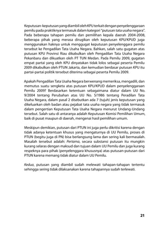 21
Keputusan-keputusanyangdiambilolehKPUterkaitdenganpenyelenggaraan
pemilu pada praktiknya termasuk dalam kategori “putusan tata usaha negara”.
Pada beberapa tahapan pemilu dan pemilihan kepala daerah 2004-2008,
beberapa pihak yang merasa dirugikan oleh keputusan KPU/KPUD juga
menggunakan haknya untuk menggugat keputusan penyelenggara pemilu
tersebut ke Pengadilan Tata Usaha Negara. Bahkan, salah satu gugatan atas
putusan KPU Provinsi Riau dikabulkan oleh Pengadilan Tata Usaha Negara
Pekanbaru dan dikuatkan oleh PT TUN Medan. Pada Pemilu 2009, gugatan
empat partai yang oleh KPU dinyatakan tidak lolos sebagai peserta Pemilu
2009 dikabulkan oleh PTUN Jakarta, dan kemudian berdasar putusan KPU itu
partai-partai politik tersebut diterima sebagai peserta Pemilu 2009.
Apakah Pengadilan Tata Usaha Negara berwenang memeriksa, mengadili, dan
memutus suatu sengketa atas putusan KPU/KPUD dalam penyelenggaraan
Pemilu 2009? Berdasarkan ketentuan sebagaimana diatur dalam UU No.
9/2004 tentang Perubahan atas UU No. 5/1986 tentang Peradilan Tata
Usaha Negara, dalam pasal 2 disebutkan ada 7 (tujuh) jenis keputusan yang
dikeluarkan oleh badan atau pejabat tata usaha negara yang tidak termasuk
dalam pengertian Keputusan Tata Usaha Negara menurut Undang-Undang
tersebut. Salah satu di antaranya adalah Keputusan Komisi Pemilihan Umum,
baik di pusat maupun di daerah, mengenai hasil pemilihan umum.
Meskipun demikian, putusan dari PTUN ini juga perlu dikritisi karena dengan
tidak adanya ketentuan khusus yang mengaturnya di UU Pemilu, proses di
PTUN (begitu juga di PN) bisa berlangsung lama dan sering kali bermasalah.
Masalah tersebut adalah: Pertama, secara substansi putusan itu mungkin
kurang selaras dengan maksud dan tujuan dalam UU Pemilu dan juga kurang
respeknya para pihak (penyelenggara khususnya) atas putusan-putusan dari
PTUN karena memang tidak diatur dalam UU Pemilu.
Kedua, putusan yang diambil sudah melewati tahapan-tahapan tertentu
sehingga sering tidak dilaksanakan karena tahapannya sudah terlewati.
 