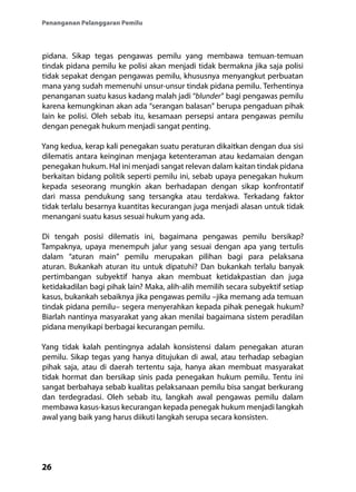 26
Penanganan Pelanggaran Pemilu
pidana. Sikap tegas pengawas pemilu yang membawa temuan-temuan
tindak pidana pemilu ke polisi akan menjadi tidak bermakna jika saja polisi
tidak sepakat dengan pengawas pemilu, khususnya menyangkut perbuatan
mana yang sudah memenuhi unsur-unsur tindak pidana pemilu. Terhentinya
penanganan suatu kasus kadang malah jadi “blunder” bagi pengawas pemilu
karena kemungkinan akan ada “serangan balasan” berupa pengaduan pihak
lain ke polisi. Oleh sebab itu, kesamaan persepsi antara pengawas pemilu
dengan penegak hukum menjadi sangat penting.
Yang kedua, kerap kali penegakan suatu peraturan dikaitkan dengan dua sisi
dilematis antara keinginan menjaga ketenteraman atau kedamaian dengan
penegakan hukum. Hal ini menjadi sangat relevan dalam kaitan tindak pidana
berkaitan bidang politik seperti pemilu ini, sebab upaya penegakan hukum
kepada seseorang mungkin akan berhadapan dengan sikap konfrontatif
dari massa pendukung sang tersangka atau terdakwa. Terkadang faktor
tidak terlalu besarnya kuantitas kecurangan juga menjadi alasan untuk tidak
menangani suatu kasus sesuai hukum yang ada.
Di tengah posisi dilematis ini, bagaimana pengawas pemilu bersikap?
Tampaknya, upaya menempuh jalur yang sesuai dengan apa yang tertulis
dalam “aturan main” pemilu merupakan pilihan bagi para pelaksana
aturan. Bukankah aturan itu untuk dipatuhi? Dan bukankah terlalu banyak
pertimbangan subyektif hanya akan membuat ketidakpastian dan juga
ketidakadilan bagi pihak lain? Maka, alih-alih memilih secara subyektif setiap
kasus, bukankah sebaiknya jika pengawas pemilu –jika memang ada temuan
tindak pidana pemilu– segera menyerahkan kepada pihak penegak hukum?
Biarlah nantinya masyarakat yang akan menilai bagaimana sistem peradilan
pidana menyikapi berbagai kecurangan pemilu.
Yang tidak kalah pentingnya adalah konsistensi dalam penegakan aturan
pemilu. Sikap tegas yang hanya ditujukan di awal, atau terhadap sebagian
pihak saja, atau di daerah tertentu saja, hanya akan membuat masyarakat
tidak hormat dan bersikap sinis pada penegakan hukum pemilu. Tentu ini
sangat berbahaya sebab kualitas pelaksanaan pemilu bisa sangat berkurang
dan terdegradasi. Oleh sebab itu, langkah awal pengawas pemilu dalam
membawa kasus-kasus kecurangan kepada penegak hukum menjadi langkah
awal yang baik yang harus diikuti langkah serupa secara konsisten.
 