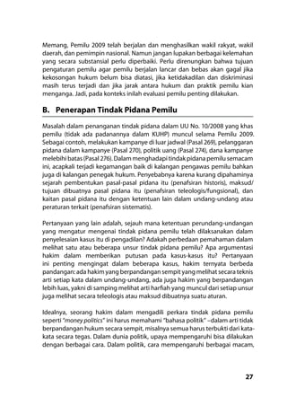 27
Memang, Pemilu 2009 telah berjalan dan menghasilkan wakil rakyat, wakil
daerah, dan pemimpin nasional. Namun jangan lupakan berbagai kelemahan
yang secara substansial perlu diperbaiki. Perlu direnungkan bahwa tujuan
pengaturan pemilu agar pemilu berjalan lancar dan bebas akan gagal jika
kekosongan hukum belum bisa diatasi, jika ketidakadilan dan diskriminasi
masih terus terjadi dan jika jarak antara hukum dan praktik pemilu kian
menganga. Jadi, pada konteks inilah evaluasi pemilu penting dilakukan.
B.	 Penerapan Tindak Pidana Pemilu
Masalah dalam penanganan tindak pidana dalam UU No. 10/2008 yang khas
pemilu (tidak ada padanannya dalam KUHP) muncul selama Pemilu 2009.
Sebagai contoh, melakukan kampanye di luar jadwal (Pasal 269), pelanggaran
pidana dalam kampanye (Pasal 270), politik uang (Pasal 274), dana kampanye
melebihi batas (Pasal 276). Dalam menghadapi tindak pidana pemilu semacam
ini, acapkali terjadi kegamangan baik di kalangan pengawas pemilu bahkan
juga di kalangan penegak hukum. Penyebabnya karena kurang dipahaminya
sejarah pembentukan pasal-pasal pidana itu (penafsiran historis), maksud/
tujuan dibuatnya pasal pidana itu (penafsiran teleologis/fungsional), dan
kaitan pasal pidana itu dengan ketentuan lain dalam undang-undang atau
peraturan terkait (penafsiran sistematis).
Pertanyaan yang lain adalah, sejauh mana ketentuan perundang-undangan
yang mengatur mengenai tindak pidana pemilu telah dilaksanakan dalam
penyelesaian kasus itu di pengadilan? Adakah perbedaan pemahaman dalam
melihat satu atau beberapa unsur tindak pidana pemilu? Apa argumentasi
hakim dalam memberikan putusan pada kasus-kasus itu? Pertanyaan
ini penting mengingat dalam beberapa kasus, hakim ternyata berbeda
pandangan: ada hakim yang berpandangan sempit yang melihat secara teknis
arti setiap kata dalam undang-undang, ada juga hakim yang berpandangan
lebih luas, yakni di samping melihat arti harfiah yang muncul dari setiap unsur
juga melihat secara teleologis atau maksud dibuatnya suatu aturan.
Idealnya, seorang hakim dalam mengadili perkara tindak pidana pemilu
seperti “money politics” ini harus memahami “bahasa politik” –dalam arti tidak
berpandangan hukum secara sempit, misalnya semua harus terbukti dari kata-
kata secara tegas. Dalam dunia politik, upaya mempengaruhi bisa dilakukan
dengan berbagai cara. Dalam politik, cara mempengaruhi berbagai macam,
 