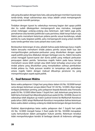 28
Penanganan Pelanggaran Pemilu
ada yang diucapkan dengan kata-kata, ada yang dengan memberi isyarat atau
tanda-tanda, tetapi substansinya atau isinya adalah untuk mempengaruhi
orang untuk memilih partainya.
Tindakan dengan isyarat itu sebetulnya memang bagian dari upaya politik
dan itu sudah dikategorikan mempengaruhi atau memaksa, mengajak
untuk melanggar undang-undang atau ketentuan. Jadi hakim juga perlu
pemahaman atau konteks politik dari suatu peristiwa, tidak hanya hukum saja.
Hakim perlu memahami ketentuan pidana pemilu sesuai konteksnya, sebab
pemilu itu suatu kegiatan politik, yaitu mempengaruhi orang untuk memilih
suatu tanda gambar atau suatu parpol atau suatu calon.
Berdasarkan keterangan di atas, jelaslah bahwa pada beberapa kasus majelis
hakim berusaha memahami tindak pidana pemilu secara lebih luas dan
memperhitungkan perbuatan-perbuatan yang dituduhkan dengan aspek-
aspek politik yang bisa dilakukan dengan berbagai cara itu. Hakim berusaha
untuk menggali isyarat-isyarat dari dunia politik yang meliputi perbuatan
penyuapan dalam pemilu. Sementara majelis hakim pada kasus lainnya
memahami secara lebih sempit atau lebih ketat terhadap unsur-unsur dari
tindak pidana yang dituduhkan yang menyebabkan sulitnya pembuktian
tindak pidana itu. Pada putusan terakhir ini tampaknya ada perbedaan
antara majelis hakim dengan maksud dibuatnya peraturan itu yang
memperhitungkan aspek-aspek politik.
C.	 Soal Batasan Waktu
Batas waktu pelaporan 3 (tiga) hari yang diatur dalam UU No. 10/2008 hampir
sama dengan ketentuan serupa dalam Pasal 131 UU No. 12/2003. Akan tetapi
terdapat perbedaan penting, yaitu pelaporan kepada Bawaslu atau Panwaslu
pada UU No. 12/2003 diberi batas 7 (tujuh) hari. Jadi, ketentuan yang lama itu
lebihlama4(empat)haridibandingketentuanpadaUUNo.10/2008.Aturanini
sebetulnya telah diajukan uji materi (judicial review) ke Mahkamah Konstitusi
pada tahun 2009, tetapi Mahkamah Konstitusi menyatakan bahwa ketentuan
batas waktu dalam undang-undang itu tidak bertentangan dengan konstitusi.
Padahal, dipersingkatnya batas waktu pelaporan dari 7 (tujuh) hari pada
UU No. 12/2003 menjadi hanya 3 (hari) pada UU No. 10/2008 merupakan
suatu kemunduran dalam penegakan hukum pemilu. Ketentuan tersebut
tidak memperhitungkan kondisi di berbagai daerah di Indonesia sehingga
 