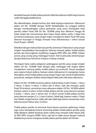 29
berakibat banyak tindak pidana pemilu tidak bisa diproses lebih lanjut karena
sudah dianggap kedaluwarsa.
Jika dibandingkan, betapa kontras dan tidak logisnya ketentuan ”daluwarsa”
dalam UU No. 10/2008 dengan KUHP. Ketidakadilan itu sungguh terlihat
dengan membandingkan antara perbuatan yang serius (mengubah hasil
pemilu) dalam Pasal 298 UU No. 10/2008 yang bisa dihukum hingga 60
bulan tetapi hak menuntutnya akan hapus hanya dalam waktu 3 (tiga) hari,
sementara perbuatan yang sangat ringan (mengemis) dalam Pasal 504 yang
diancam kurungan 6 minggu ternyata masa daluwarsanya 1 tahun (sesuai
Pasal 78 ayat 1 KUHP).
Dikaitkandenganmaksuddanasaspemilu,ketentuan”daluwarsa”yangsangat
singkat menyebabkan kemungkinan lolosnya banyak pelaku tindak pidana
pemilu dan kemungkinan terpilihnya anggota DPR, DPD, dan DPRD melalui
proses yang curang yang melanggar hukum. Hal ini jelas-jelas bertentangan
dengan ketentuan konstitusi maupun undang-undang.
Penetapan batas waktu pelaporan pelanggaran pemilu yang sangat singkat
dalam UU No. 10/2008 telah dengan jelas melanggar hak negara dalam
menghukum seorang pelaku tindak pidana (jus puniendi). Sesuai pendapat
para sarjana hukum pidana, batasan waktu (daluwarsa) ini seyogianya hanya
diterapkan untuk tindak pidana yang sangat ringan saja. Untuk tindak pidana
yang berat, sebagian bahkan berpendapat tidak perlu ada batas daluwarsa.
Dalam UU No. 10/2008 ancaman pidana maksimalnya mulai 6 bulan, 1 tahun,
2 tahun, 3 tahun, 4 tahun, 5 tahun dan 6 tahun. Jadi, jika mengacu pada
Pasal 78 tersebut, semestinya masa daluwarsa dalam UU No. 10/2008 adalah
berkisar antara 6 tahun (untuk tindak pidana pemilu yang diancam penjara
6 bulan, 1 tahun, atau 2 tahun) dan 12 tahun (untuk tindak pidana pemilu
yang diancam penjara 3, 4, 5 atau 6 tahun). Sekali lagi, batasan waktu 3 (tiga)
hari adalah sangat kontras, tidak adil, dan tidak logis karena semestinya masa
daluwarsanya 6 tahun atau 12 tahun.
Tindak pidana pemilu ini termasuk berat karena ancaman pidananya, tetapi
juga serius dampaknya karena seseorang pelaku tindak pidana pemilu yang
tidak dipidana (akibat lewatnya batas waktu) bisa menjadi wakil rakyat, baik
di DPR, DPD, maupun DPRD. Tentu saja hal ini tidak sesuai dengan maksud
diadakannya aturan mengenai tindak pidana pemilu dalam UU Pemilu.
 