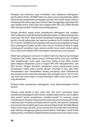 30
Penanganan Pelanggaran Pemilu
Mengapa ada ketentuan yang membatasi masa pelaporan pelanggaran
pemilu dalam UU No. 10/2008? Salah satu alasan yang sering didengar adalah
bahwa proses penyelesaian pelanggaran pemilu mesti sudah selesai sebelum
tahapan pemilu selesai agar proses pidana tidak mengganggu agenda pemilu,
agar setelah pemilu selesai (dan para anggota DPR, DPD, atau DPRD dilantik)
tidak ada lagi masalah-masalah yang mengungkitnya.
Dengan demikian segala proses penyelesaian pelanggaran dan sengketa
lebih singkat dan cepat dibanding tindak pidana biasa. Ini dikenal sebagai jalur
cepat atau ”fast track” dalam proses penyelesaian pelanggaran dan sengketa
pemilu. Contoh paling jelas dari argumen pembuat UU ini terlihat dari Pasal
257 (1) UU No. 10/2008 yang menyatakan bahwa putusan pengadilan terhadap
kasus pelanggaran pidana pemilu yang menurut Undang-Undang ini dapat
memengaruhi perolehan suara peserta pemilu harus sudah selesai paling
lama 5 (lima) hari sebelum KPU menetapkan hasil pemilu secara nasional.
Akibat dari pengaturan semacam ini adalah tidak bisa diprosesnya berbagai
manipulasi dan tindak pidana lainnya terhadap berita acara atau sertifikat
hasil penghitungan suara pada masa-masa paling krusial dalam pemilu,
yakni tahapan rekapitulasi suara di tingkat PPK, KPU Kabupaten/Kota, dan
KPU Provinsi. Dengan demikian, pengaturan untuk mempercepat proses
penyelesaian tindak pidana pemilu dengan semangat di atas, jelas telah
menyebabkan atau menyediakan lubang menganga untuk dilakukannya
kecurangan pemilu tanpa bisa ditangani oleh penegak hukum. Hal ini tentu
saja ironis dan tentu bukan ini yang diharapkan dalam suatu proses pemilu
yang demokratis.
Tentang waktu penyelesaian pelanggaran, mesti dipertimbangkan hal-hal
berikut:
Pertama, yang berada di jalur cepat atau ”fast track” semestinya hanya
penyelesaian pelanggaran administrasi, sengketa dalam proses, dan sengketa
hasil pemilu karena penyelesaian masalah-masalah ini memang sangat
mempengaruhi tahapan-tahapan pemilu yang ada yang memang ada limitasi
waktunya jelas (misalnya penetapan peserta pemilu, pencalonan, kampanye,
pemungutandanpenghitungansuara,danpenetapanhasil).Jikatidakdibatasi
waktu secara tegas dan jelas, proses pemilu bisa tersendat dan tertunda dan
pada akhirnya menggangu jalannya pemerintahan. Sedangkan, untuk tindak
pidana pemilu, masalahnya adalah berkaitan dengan penemuan adanya suatu
 