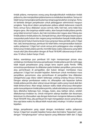 31
tindak pidana, memproses orang yang disangka/dituduh melakukan tindak
pidanaitu,danmenjatuhkanpidanakarenaiamelakukankesalahan. Semuaini
tidak hanya menyangkut perbuatannya tetapi juga kesalahan orangnya. Tentu
ini berbeda dengan penyelesaian untuk pelanggaran administrasi maupun
sengketa. Yang dicari dalam penyelesaian pidana adalah kebenaran materiil.
Tentu semua harus dilakukan secara cermat, teliti, hati-hati, serta tidak bisa
tergesa-gesa. Jika targetnya adalah waktu, akan banyak tindak pidana pemilu
yang tidak tersentuh hukum, dan hak memidana dari negara akan hilang atas
tindak pidana-tindak pidana itu. Dampak lainnya, akan hilangnya kepercayaan
masyarakat pada hukum dan negara yang membiarkan banyak tindak pidana
lolos dari jerat hukum karena lewat masa yang luar biasa pendek, yaitu 3 (tiga)
hari. Jadi, kesimpulannya, pembuat UU telah keliru menyamaratakan batasan
waktu pelaporan 3 (tiga) hari untuk semua jenis pelanggaran atau sengketa.
Seharusnya tindak pidana pemilu memiliki batas waktu daluwarsa yang lebih
masuk akal (jika disesuaikan dengan di Pasal 78 KUHP, daluwarsanya 6 tahun
atau 12 tahun, bukan hanya 3 hari).
Kedua, seandainya pun pembuat UU ingin mempercepat proses atau
setidaknya membatasi lamanya penyelesaian tindak pidana pemilu (sehingga
tidak terjadi penyelesaian yang sangat lama seperti pada Pemilu 1999),
semestinya pembatasan itu dilakukan pada tindakan penyidikan, penuntutan,
atau pemeriksaan di pengadilan, dan bukan dengan membatasi masa
pelaporan 3 (tiga) hari sesudah kejadian. Ketentuan untuk membatasi masa
penyidikan, penuntutan, atau pemeriksaan di pengadilan bisa dilakukan
sebagaimana juga diatur dalam beberapa undang-undang khusus lainnya.
Dengan adanya pembatasan waktu ini, diharapkan ada kepastian bahwa
tindak pidana pemilu akan selesai sesuai dengan waktu yang masuk akal dan
tidak berlarut-larut. Akan tetapi, batasan waktu tidak seharusnya diterapkan
pada masa pelaporan tindak pidana pemilu, sebab ada kalanya suatu peristiwa
baru diketahui beberapa hari, minggu, bulan, atau bahkan tahun, setelah
dilakukannya tindakan itu. Untuk menjamin adanya keadilan dan kesamaan,
ketentuan itu disesuaikan saja dengan ketentuan mengenai daluwarsa dalam
Pasal 78 KUHP. Atau, jika pembuat UU ingin mengadakan aturan yang khusus,
bisa saja batas waktu itu dibuat lebih masuk akal, misalnya 1-6 tahun sesudah
kejadian.
Ketiga, penyelesaian yang cepat dengan membatasi waktu pelaporan
hanya 3 (tiga) hari sesudah kejadian hanya akan bermakna ”kepastian”, yaitu
dengan ”menghanguskan” semua laporan yang dilakukan lebih dari 3 (tiga)
 