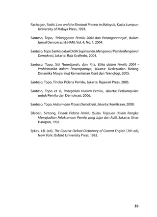 35
Rachagan, Sothi, Law and the Electoral Process in Malaysia, Kuala Lumpur:
University of Malaya Press, 1993.
Santoso, Topo, “Pelanggaran Pemilu 2004 dan Penanganannya”, dalam
Jurnal Demokrasi & HAM, Vol. 4, No. 1, 2004.
Santoso,TopoSantosodanDidikSupriyanto,MengawasiPemiluMengawal
Demokrasi, Jakarta: Raja Grafindo, 2004.
Santoso, Topo, Siti Noordjanah, dan Rita, Etika dalam Pemilu 2004 –
Problematika dalam Penerapannya, Jakarta: Kedeputian Bidang
Dinamika Masyarakat Kementerian Riset dan Teknologi, 2005.
Santoso, Topo, Tindak Pidana Pemilu, Jakarta: Rajawali Press, 2005.
Santoso, Topo et al, Penegakan Hukum Pemilu, Jakarta: Perkumpulan
untuk Pemilu dan Demokrasi, 2006.
Santoso, Topo, Hukum dan Proses Demokrasi, Jakarta: Kemitraan, 2008.
Silaban, Sintong, Tindak Pidana Pemilu (Suatu Tinjauan dalam Rangka
Mewujudkan Pelaksanaan Pemilu yang Jujur dan Adil), Jakarta: Sinar
Harapan, 1992.
Sykes, J.B. (ed), The Concise Oxford Dictionary of Current English (7th ed),
New York: Oxford University Press, 1982.
 