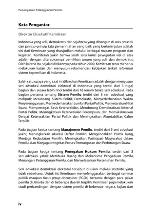 iv
Penanganan Pelanggaran Pemilu
Kata Pengantar
Direktur Eksekutif Kemitraan
Indonesia yang adil, demokratis dan sejahtera yang dibangun di atas praktek
dan prinsip-prinsip tata pemerintahan yang baik yang berkelanjutan adalah
visi dari Kemitraan yang diwujudkan melalui berbagai macam program dan
kegiatan. Kemitraan yakin bahwa salah satu kunci pewujudan visi di atas
adalah dengan diterapkannya pemilihan umum yang adil dan demokratis.
Oleh karena itu, sejak didirikannya pada tahun 2000, Kemitraan terus menerus
melakukan kajian dan menyusun rekomendasi kebijakan terkait reformasi
sistem kepemiluan di Indonesia.
Salah satu upaya yang saat ini dilakukan Kemitraan adalah dengan menyusun
seri advokasi demokrasi elektoral di Indonesia yang terdiri dari 3 (tiga)
bagian dan secara lebih rinci terdiri dari 16 (enam belas) seri advokasi. Pada
bagian pertama tentang Sistem Pemilu terdiri dari 8 seri advokasi yang
meliputi; Merancang Sistem Politik Demokratis, Menyederhanakan Waktu
Penyelenggaraan,MenyederhanakanJumlahPartaiPolitik,MenyetarakanNilai
Suara, Mempertegas Basis Keterwakilan, Mendorong Demokratisasi Internal
Partai Politik, Meningkatkan Keterwakilan Perempuan, dan Memaksimalkan
Derajat Keterwakilan Partai Politik dan Meningkatkan Akuntabilitas Calon
Terpilih.
Pada bagian kedua tentang Manajemen Pemilu, terdiri dari 5 seri advokasi
yakni; Meningkatkan Akurasi Daftar Pemilih, Mengendalikan Politik Uang,
Menjaga Kedaulatan Pemilih, Meningkatkan Partisipasi Masyarakat dalam
Pemilu, dan Menjaga Integritas Proses Pemungutan dan Perhitungan Suara.
Pada bagian ketiga tentang Penegakan Hukum Pemilu, terdiri dari 3
seri advokasi yakni; Membuka Ruang dan Mekanisme Pengaduan Pemilu,
Menangani Pelanggaran Pemilu, dan Menyelesaikan Perselisihan Pemilu.
Seri advokasi demokrasi elektoral tersebut disusun melalui metode yang
tidak sederhana. Untuk ini, Kemitraan menyelenggarakan berbagai seminar
publik maupun focus group discussions (FGDs) bersama dengan para pakar
pemilu di Jakarta dan di beberapa daerah terpilih. Kemitraan juga melakukan
studi perbandingan dengan sistem pemilu di beberapa negara, kajian dan
 