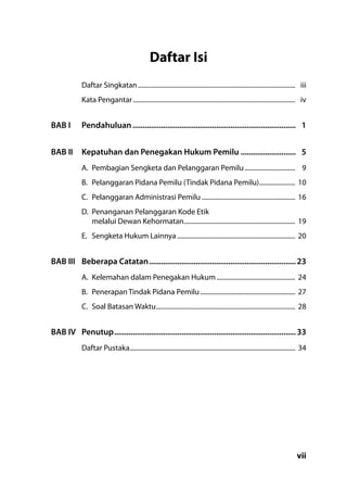 vii
Daftar Isi
Daftar Singkatan.................................................................................................	iii
Kata Pengantar....................................................................................................	iv
BAB I	 Pendahuluan.................................................................................	1
BAB II	 Kepatuhan dan Penegakan Hukum Pemilu............................	5
A.	 Pembagian Sengketa dan Pelanggaran Pemilu................................	9
B.	 Pelanggaran Pidana Pemilu (Tindak Pidana Pemilu).......................	10
C.	 Pelanggaran Administrasi Pemilu..........................................................	16
D.	 Penanganan Pelanggaran Kode Etik
melalui Dewan Kehormatan.....................................................................	19
E.	 Sengketa Hukum Lainnya.........................................................................	20
BAB III	 Beberapa Catatan.........................................................................	23
A.	 Kelemahan dalam Penegakan Hukum.................................................	24
B.	 Penerapan Tindak Pidana Pemilu...........................................................	27
C.	 Soal Batasan Waktu......................................................................................	28
BAB IV	 Penutup..........................................................................................	33
Daftar Pustaka......................................................................................................	34
 