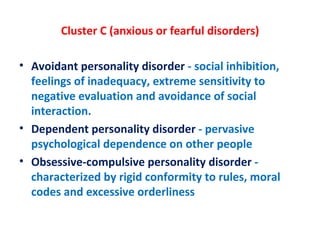 Cluster C (anxious or fearful disorders) Avoidant personality disorder  - social inhibition, feelings of inadequacy, extreme sensitivity to negative evaluation and avoidance of social interaction. Dependent personality disorder  - pervasive psychological dependence on other people Obsessive-compulsive personality disorder  - characterized by rigid conformity to rules, moral codes and excessive orderliness 