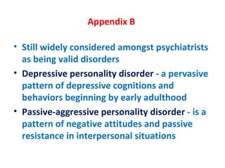 Appendix B  Still widely considered amongst psychiatrists as being valid disorders Depressive personality disorder  - a pervasive pattern of depressive cognitions and behaviors beginning by early adulthood Passive-aggressive personality disorder  - is a pattern of negative attitudes and passive resistance in interpersonal situations 