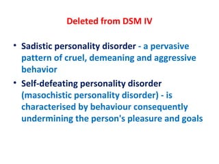 Deleted from DSM IV Sadistic personality disorder  - a pervasive pattern of cruel, demeaning and aggressive behavior Self-defeating personality disorder  (masochistic personality disorder) - is characterised by behaviour consequently undermining the person's pleasure and goals 