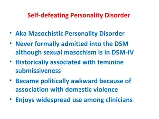 Self-defeating Personality Disorder  Aka Masochistic Personality Disorder Never formally admitted into the DSM although sexual masochism is in DSM-IV Historically associated with feminine submissiveness Became politically awkward because of association with domestic violence Enjoys widespread use among clinicians 
