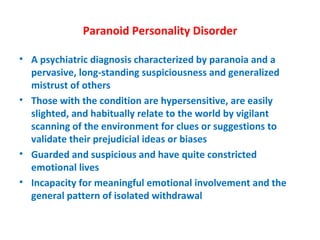 Paranoid Personality Disorder A psychiatric diagnosis characterized by paranoia and a pervasive, long-standing suspiciousness and generalized mistrust of others Those with the condition are hypersensitive, are easily slighted, and habitually relate to the world by vigilant scanning of the environment for clues or suggestions to validate their prejudicial ideas or biases Guarded and suspicious and have quite constricted emotional lives Incapacity for meaningful emotional involvement and the general pattern of isolated withdrawal 