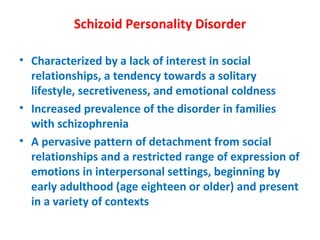 Schizoid Personality Disorder Characterized by a lack of interest in social relationships, a tendency towards a solitary lifestyle, secretiveness, and emotional coldness Increased prevalence of the disorder in families with schizophrenia A pervasive pattern of detachment from social relationships and a restricted range of expression of emotions in interpersonal settings, beginning by early adulthood (age eighteen or older) and present in a variety of contexts 