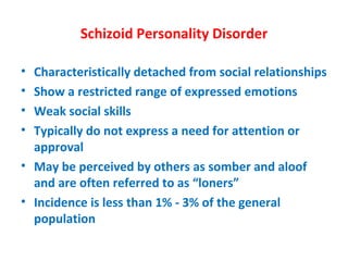 Schizoid Personality Disorder Characteristically detached from social relationships Show a restricted range of expressed emotions Weak social skills Typically do not express a need for attention or approval May be perceived by others as somber and aloof and are often referred to as “loners” Incidence is less than 1% - 3% of the general population 
