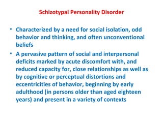 Schizotypal Personality Disorder Characterized by a need for social isolation, odd behavior and thinking, and often unconventional beliefs A pervasive pattern of social and interpersonal deficits marked by acute discomfort with, and reduced capacity for, close relationships as well as by cognitive or perceptual distortions and eccentricities of behavior, beginning by early adulthood (in persons older than aged eighteen years) and present in a variety of contexts 