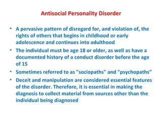 Antisocial Personality Disorder A pervasive pattern of disregard for, and violation of, the rights of others that begins in childhood or early adolescence and continues into adulthood The individual must be age 18 or older, as well as have a documented history of a conduct disorder before the age of 15 Sometimes referred to as "sociopaths" and "psychopaths” Deceit and manipulation are considered essential features of the disorder. Therefore, it is essential in making the diagnosis to collect material from sources other than the individual being diagnosed 