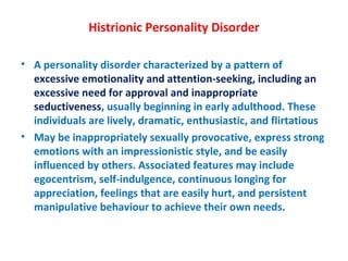 Histrionic Personality Disorder A personality disorder characterized by a pattern of  excessive emotionality and attention-seeking, including an excessive need for approval and inappropriate seductiveness , usually beginning in early adulthood. These individuals are lively, dramatic, enthusiastic, and flirtatious May be inappropriately sexually provocative, express strong emotions with an impressionistic style, and be easily influenced by others. Associated features may include egocentrism, self-indulgence, continuous longing for appreciation, feelings that are easily hurt, and persistent manipulative behaviour to achieve their own needs. 