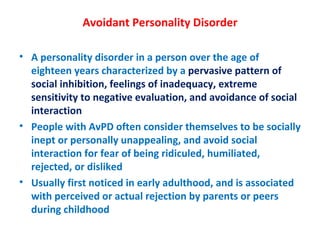 Avoidant Personality Disorder A personality disorder in a person over the age of eighteen years characterized by a  pervasive pattern of social inhibition, feelings of inadequacy, extreme sensitivity to negative evaluation, and avoidance of social interaction People with AvPD often consider themselves to be socially inept or personally unappealing, and avoid social interaction for fear of being ridiculed, humiliated, rejected, or disliked Usually first noticed in early adulthood, and is associated with perceived or actual rejection by parents or peers during childhood 