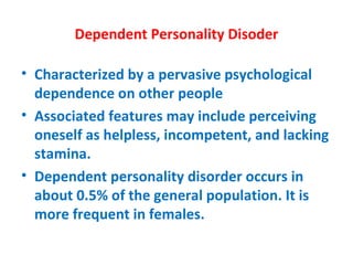 Dependent Personality Disoder Characterized by a pervasive psychological dependence on other people  Associated features may include perceiving oneself as helpless, incompetent, and lacking stamina. Dependent personality disorder occurs in about 0.5% of the general population. It is more frequent in females. 