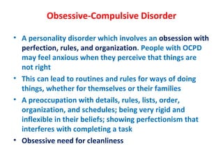Obsessive-Compulsive Disorder A personality disorder which involves an  obsession with perfection, rules, and organization . People with OCPD may feel anxious when they perceive that things are not right This can lead to routines and rules for ways of doing things, whether for themselves or their families A preoccupation with details, rules, lists, order, organization, and schedules; being very rigid and inflexible in their beliefs; showing perfectionism that interferes with completing a task Obsessive need for cleanliness 
