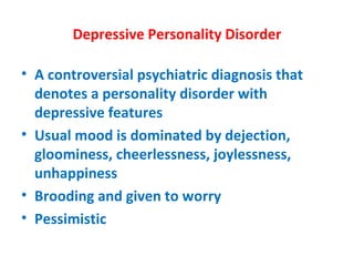 Depressive Personality Disorder A controversial psychiatric diagnosis that denotes a personality disorder with depressive features Usual mood is dominated by dejection, gloominess, cheerlessness, joylessness, unhappiness Brooding and given to worry Pessimistic 