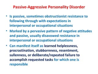 Passive-Aggressive Personality Disorder Is passive, sometimes obstructionist resistance to following through with expectations in interpersonal or occupational situations Marked by a pervasive pattern of negative attitudes and passive, usually disavowed resistance in interpersonal or occupational situations Can manifest itself as  learned helplessness, procrastination, stubbornness, resentment, sullenness, or deliberate/repeated failure to accomplish requested tasks  for which one is  responsible 