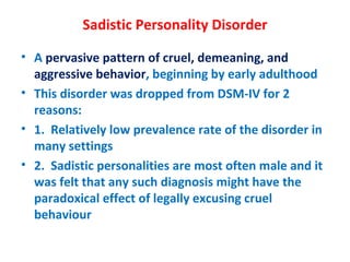 Sadistic Personality Disorder A  pervasive pattern of cruel, demeaning, and aggressive behavior , beginning by early adulthood This disorder was dropped from DSM-IV for 2 reasons: 1.  Relatively low prevalence rate of the disorder in many settings 2.  Sadistic personalities are most often male and it was felt that any such diagnosis might have the paradoxical effect of legally excusing cruel behaviour 