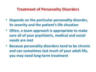 Treatment of Personality Disorders Depends on the particular personality disorder, its severity and the patient’s life situation Often, a team approach is appropriate to make sure all of your psychiatric, medical and social needs are met Because personality disorders tend to be chronic and can sometimes last much of your adult life, you may need long-term treatment 