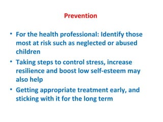 Prevention  For the health professional: Identify those most at risk such as neglected or abused children Taking steps to control stress, increase resilience and boost low self-esteem may also help Getting appropriate treatment early, and sticking with it for the long term 