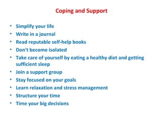 Coping and Support Simplify your life Write in a journal  Read reputable self-help books Don't become isolated Take care of yourself by eating a healthy diet and getting sufficient sleep Join a support group Stay focused on your goals Learn relaxation and stress management Structure your time Time your big decisions 