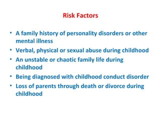 Risk Factors A family history of personality disorders or other mental illness Verbal, physical or sexual abuse during childhood An unstable or chaotic family life during childhood Being diagnosed with childhood conduct disorder Loss of parents through death or divorce during childhood 