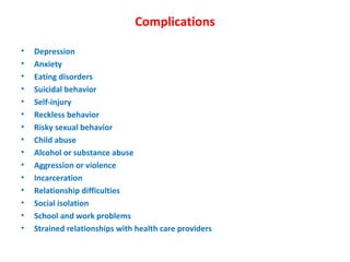 Complications Depression Anxiety Eating disorders Suicidal behavior Self-injury Reckless behavior Risky sexual behavior Child abuse Alcohol or substance abuse Aggression or violence Incarceration Relationship difficulties Social isolation School and work problems Strained relationships with health care providers 