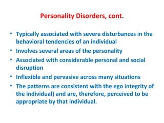 Personality Disorders, cont. Typically associated with severe disturbances in the behavioral tendencies of an individual Involves several areas of the personality Associated with considerable personal and social disruption Inflexible and pervasive across many situations The patterns are consistent with the ego integrity of the individual) and are, therefore, perceived to be appropriate by that individual.  