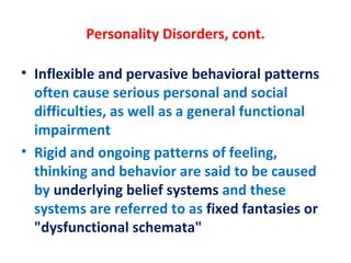 Personality Disorders, cont. Inflexible and pervasive behavioral patterns  often cause serious personal and social difficulties, as well as a general functional impairment Rigid and ongoing patterns of feeling, thinking and behavior are said to be caused by  underlying belief systems  and these systems are referred to as  fixed fantasies or "dysfunctional schemata"  