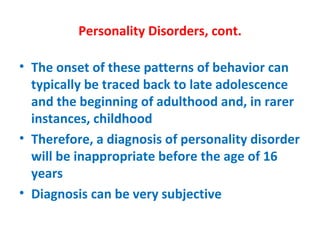 Personality Disorders, cont. The onset of these patterns of behavior can typically be traced back to late adolescence and the beginning of adulthood and, in rarer instances, childhood Therefore, a diagnosis of personality disorder will be inappropriate before the age of 16 years Diagnosis can be very subjective 