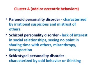 Cluster A (odd or eccentric behaviors) Paranoid personality disorder  - characterized by irrational suspicions and mistrust of others Schizoid personality disorder  - lack of interest in social relationships, seeing no point in sharing time with others, misanthropy, introspection Schizotypal personality disorder  - characterized by odd behavior or thinking 