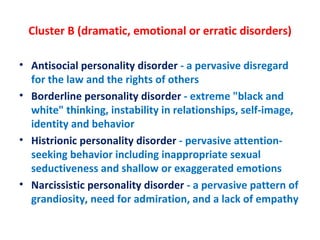 Cluster B (dramatic, emotional or erratic disorders) Antisocial personality disorder  - a pervasive disregard for the law and the rights of others Borderline personality disorder  - extreme "black and white" thinking, instability in relationships, self-image, identity and behavior Histrionic personality disorder  - pervasive attention-seeking behavior including inappropriate sexual seductiveness and shallow or exaggerated emotions Narcissistic personality disorder  - a pervasive pattern of grandiosity, need for admiration, and a lack of empathy 