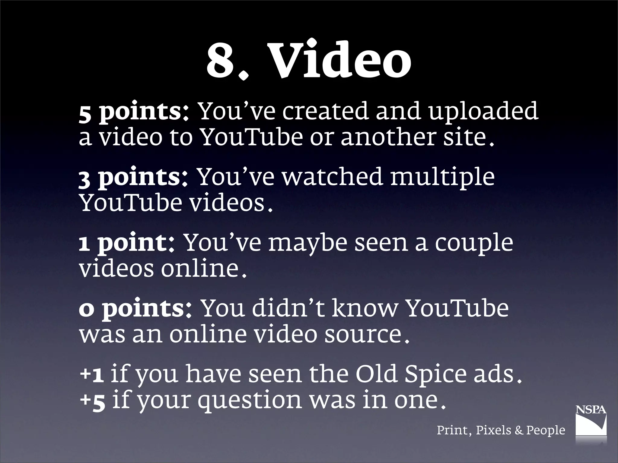 8. Video
5 points: You’ve created and uploaded
a video to YouTube or another site.
3 points: You’ve watched multiple
YouTube videos.
1 point: You’ve maybe seen a couple
videos online.
0 points: You didn’t know YouTube
was an online video source.
+1 if you have seen the Old Spice ads.
+5 if your question was in one.
                              Print, Pixels & People
 