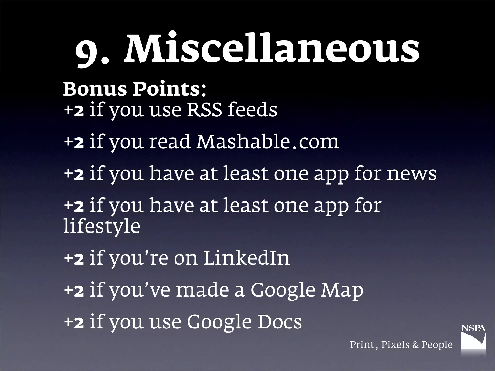9. Miscellaneous
Bonus Points:
+2 if you use RSS feeds
+2 if you read Mashable.com
+2 if you have at least one app for news
+2 if you have at least one app for
lifestyle
+2 if you’re on LinkedIn
+2 if you’ve made a Google Map
+2 if you use Google Docs
                               Print, Pixels & People
 