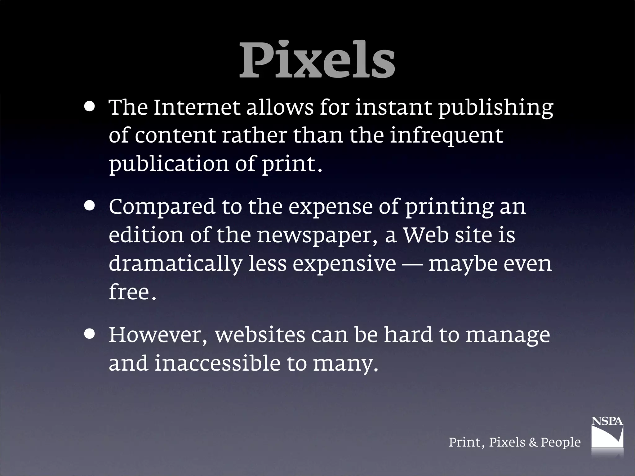 Pixels
• The Internet allows for instant publishing
  of content rather than the infrequent
  publication of print.

• Compared to the expense of printing an
  edition of the newspaper, a Web site is
  dramatically less expensive — maybe even
  free.

• However, websites can be hard to manage
  and inaccessible to many.


                                  Print, Pixels & People
 