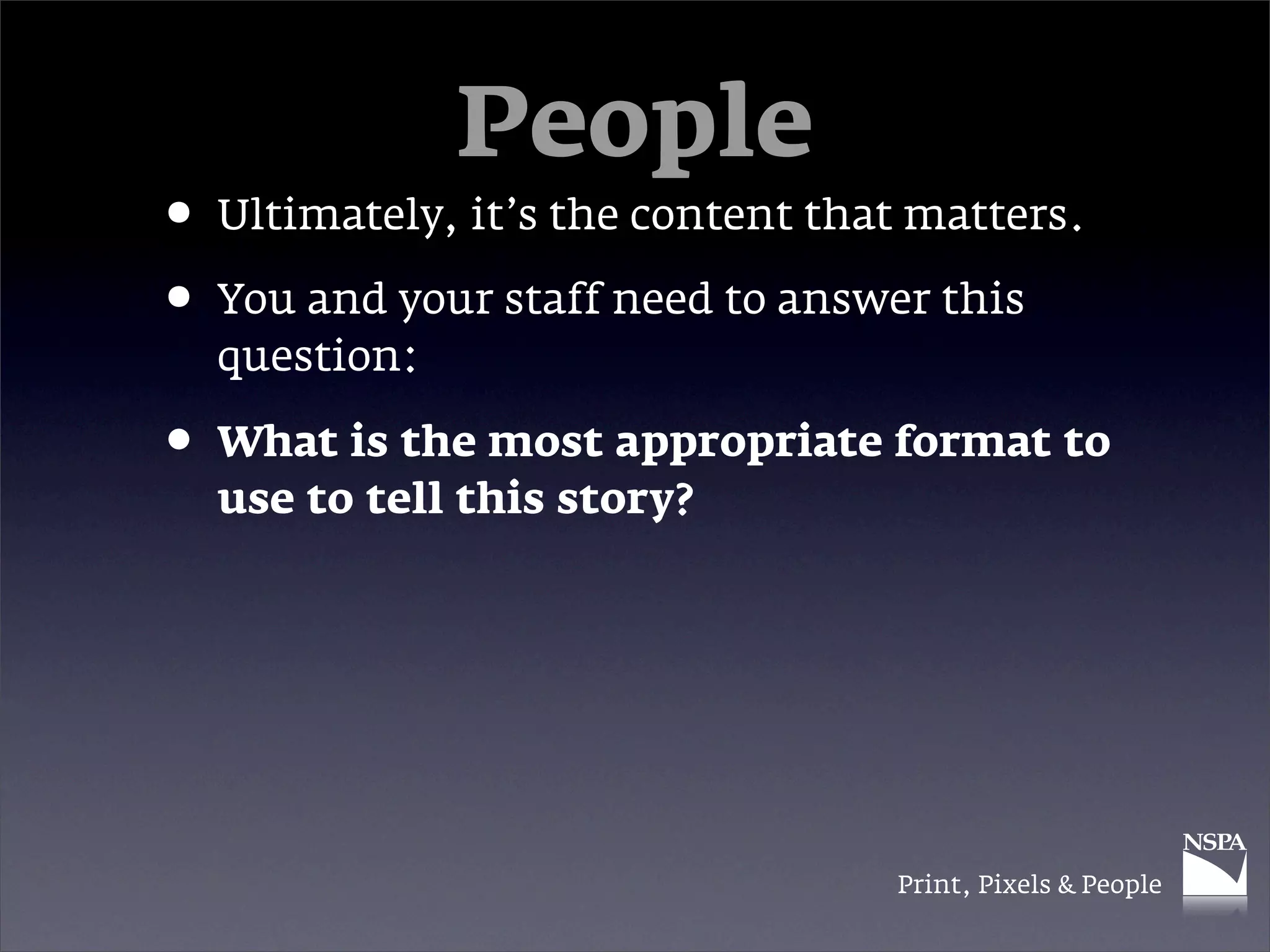 People
• Ultimately, it’s the content that matters.
• You and your staff need to answer this
  question:

• What is the most appropriate format to
  use to tell this story?




                                   Print, Pixels & People
 