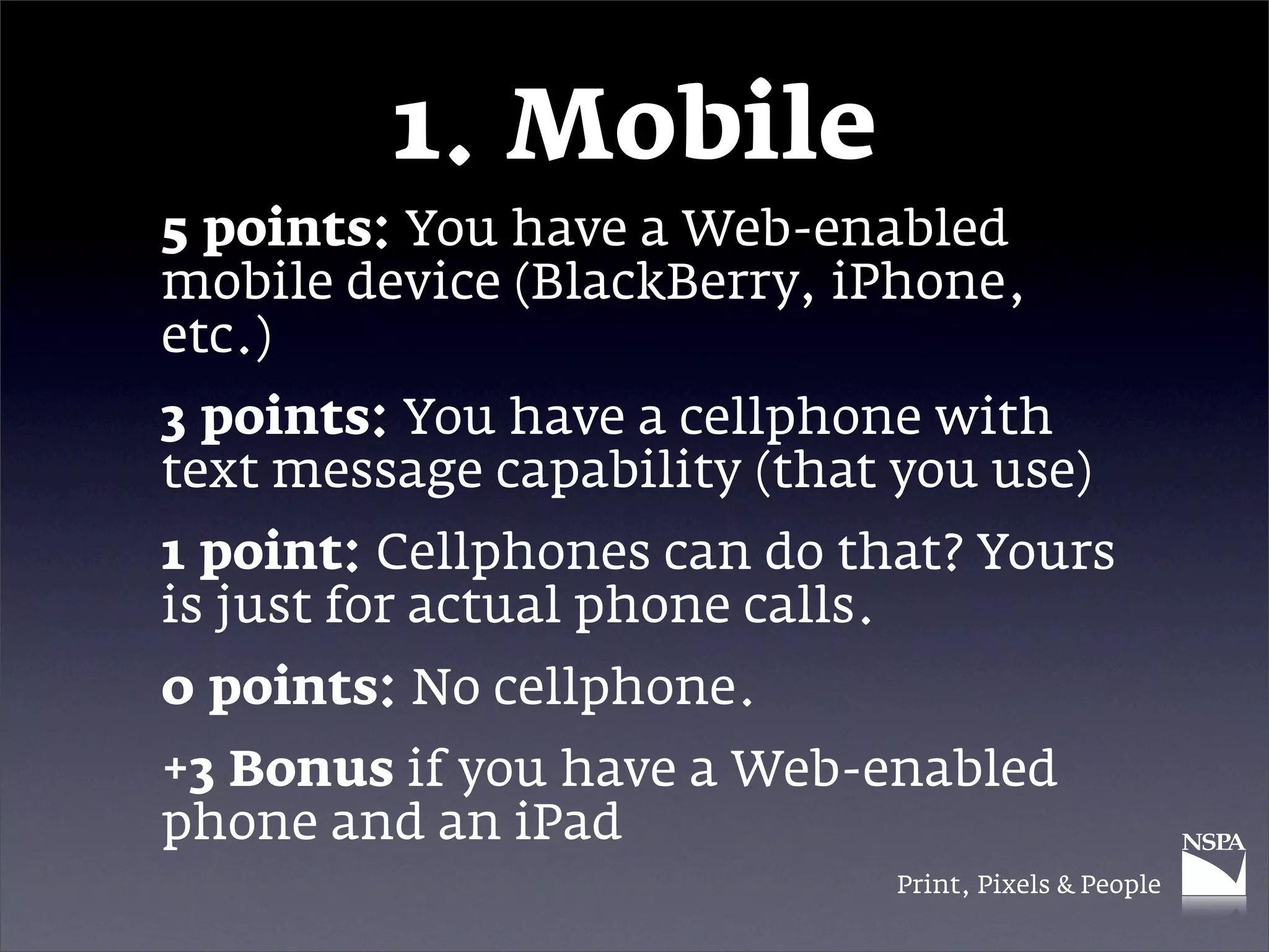 1. Mobile
5 points: You have a Web-enabled
mobile device (BlackBerry, iPhone,
etc.)
3 points: You have a cellphone with
text message capability (that you use)
1 point: Cellphones can do that? Yours
is just for actual phone calls.
0 points: No cellphone.
+3 Bonus if you have a Web-enabled
phone and an iPad
                              Print, Pixels & People
 
