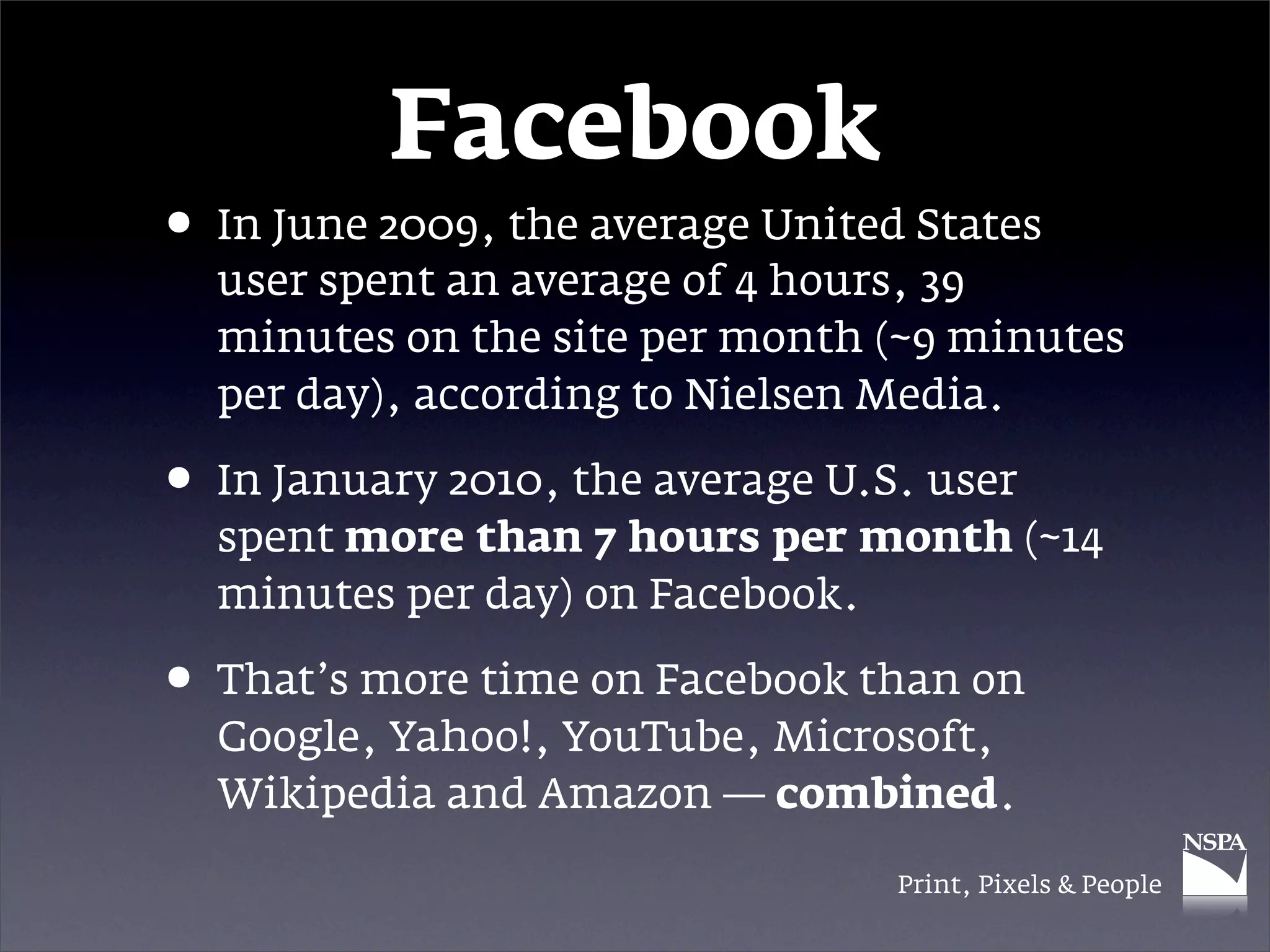 Facebook
• In June 2009, the average United States
  user spent an average of 4 hours, 39
  minutes on the site per month (~9 minutes
  per day), according to Nielsen Media.

• In January 2010, the average U.S. user
  spent more than 7 hours per month (~14
  minutes per day) on Facebook.

• That’s more time on Facebook than on
  Google, Yahoo!, YouTube, Microsoft,
  Wikipedia and Amazon — combined.

                                  Print, Pixels & People
 