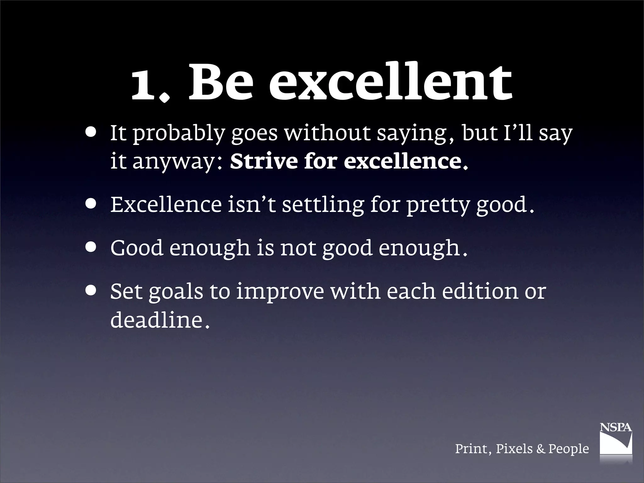 1. Be excellent
• It probably goes without saying, but I’ll say
  it anyway: Strive for excellence.

• Excellence isn’t settling for pretty good.
• Good enough is not good enough.
• Set goals to improve with each edition or
  deadline.




                                   Print, Pixels & People
 