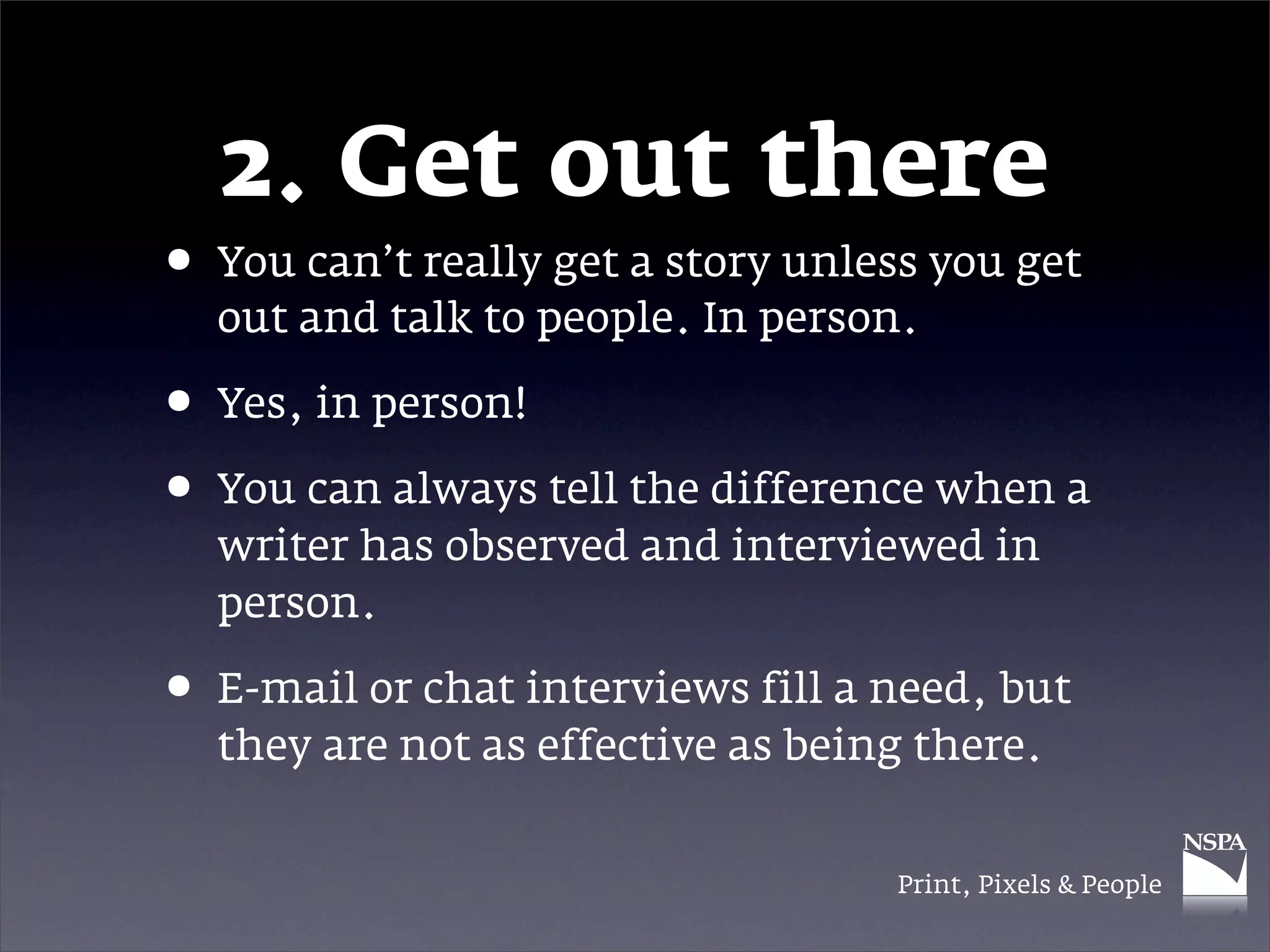 2. Get out there
• You can’t really get a story unless you get
  out and talk to people. In person.

• Yes, in person!
• You can always tell the difference when a
  writer has observed and interviewed in
  person.

• E-mail or chat interviews fill a need, but
  they are not as effective as being there.


                                   Print, Pixels & People
 