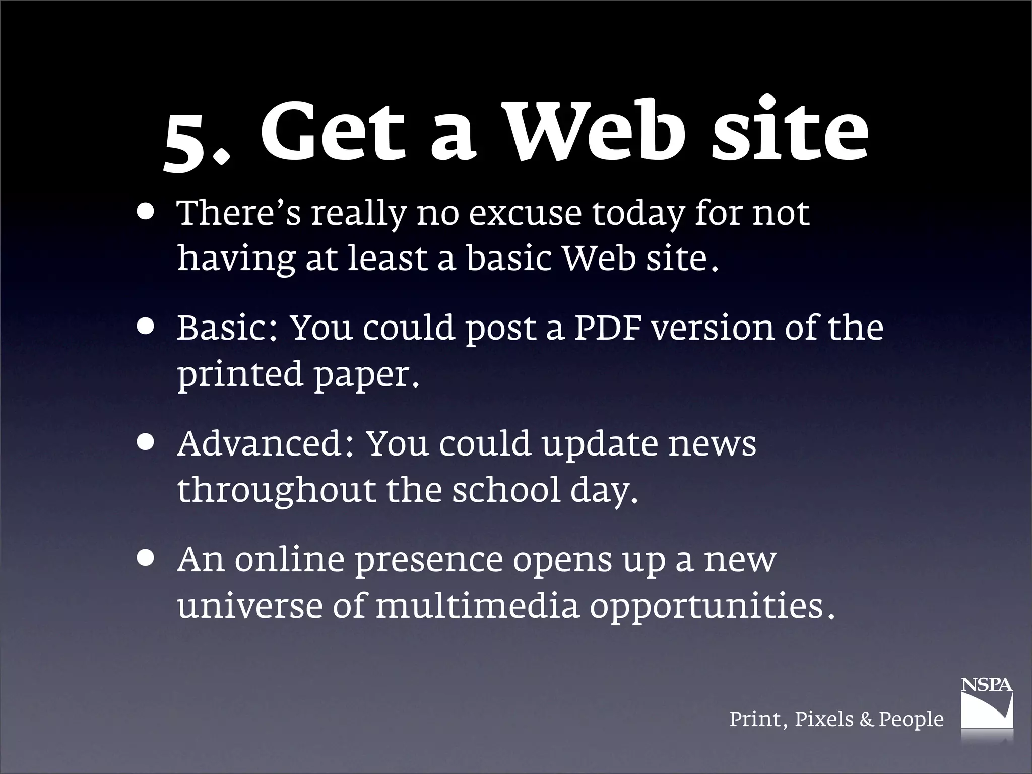 5. Get a Web site
• There’s really no excuse today for not
  having at least a basic Web site.

• Basic: You could post a PDF version of the
  printed paper.

• Advanced: You could update news
  throughout the school day.

• An online presence opens up a new
  universe of multimedia opportunities.


                                      Print, Pixels & People
 