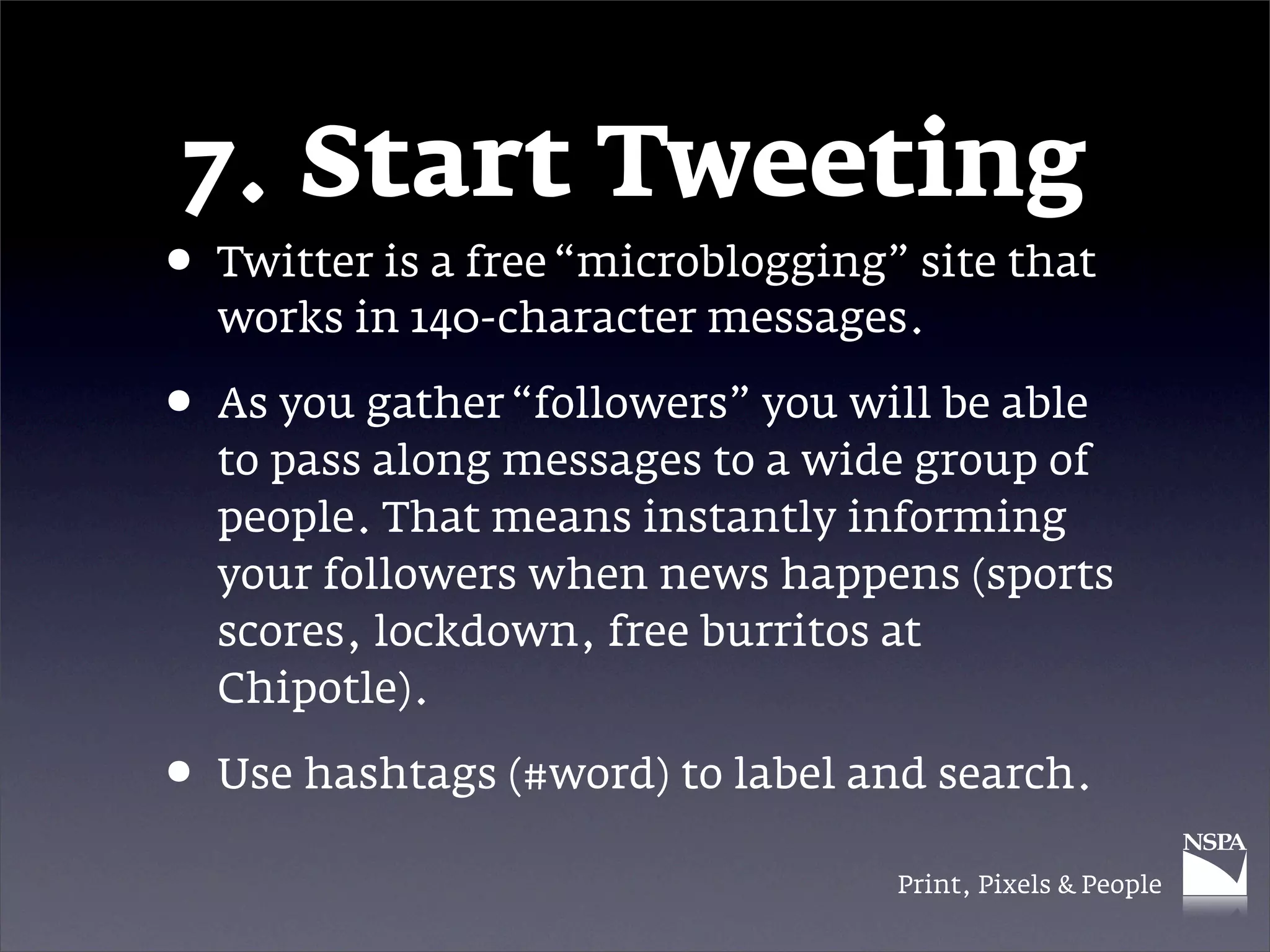 7. Start Tweeting
• Twitter is a free “microblogging” site that
  works in 140-character messages.

• As you gather “followers” you will be able
  to pass along messages to a wide group of
  people. That means instantly informing
  your followers when news happens (sports
  scores, lockdown, free burritos at
  Chipotle).

• Use hashtags (#word) to label and search.
                                   Print, Pixels & People
 