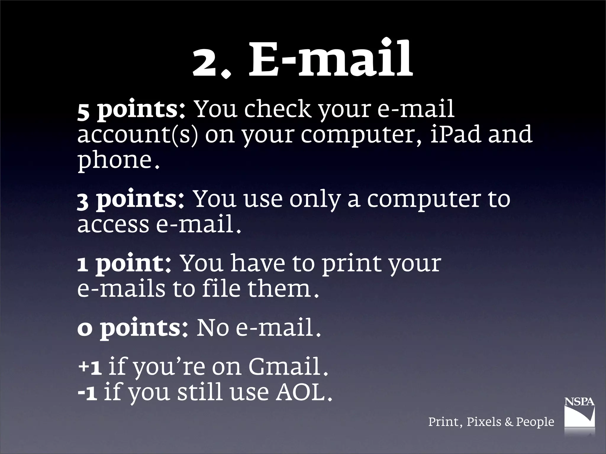 2. E-mail
5 points: You check your e-mail
account(s) on your computer, iPad and
phone.
3 points: You use only a computer to
access e-mail.
1 point: You have to print your
e-mails to file them.
0 points: No e-mail.
+1 if you’re on Gmail.
-1 if you still use AOL.
                             Print, Pixels & People
 