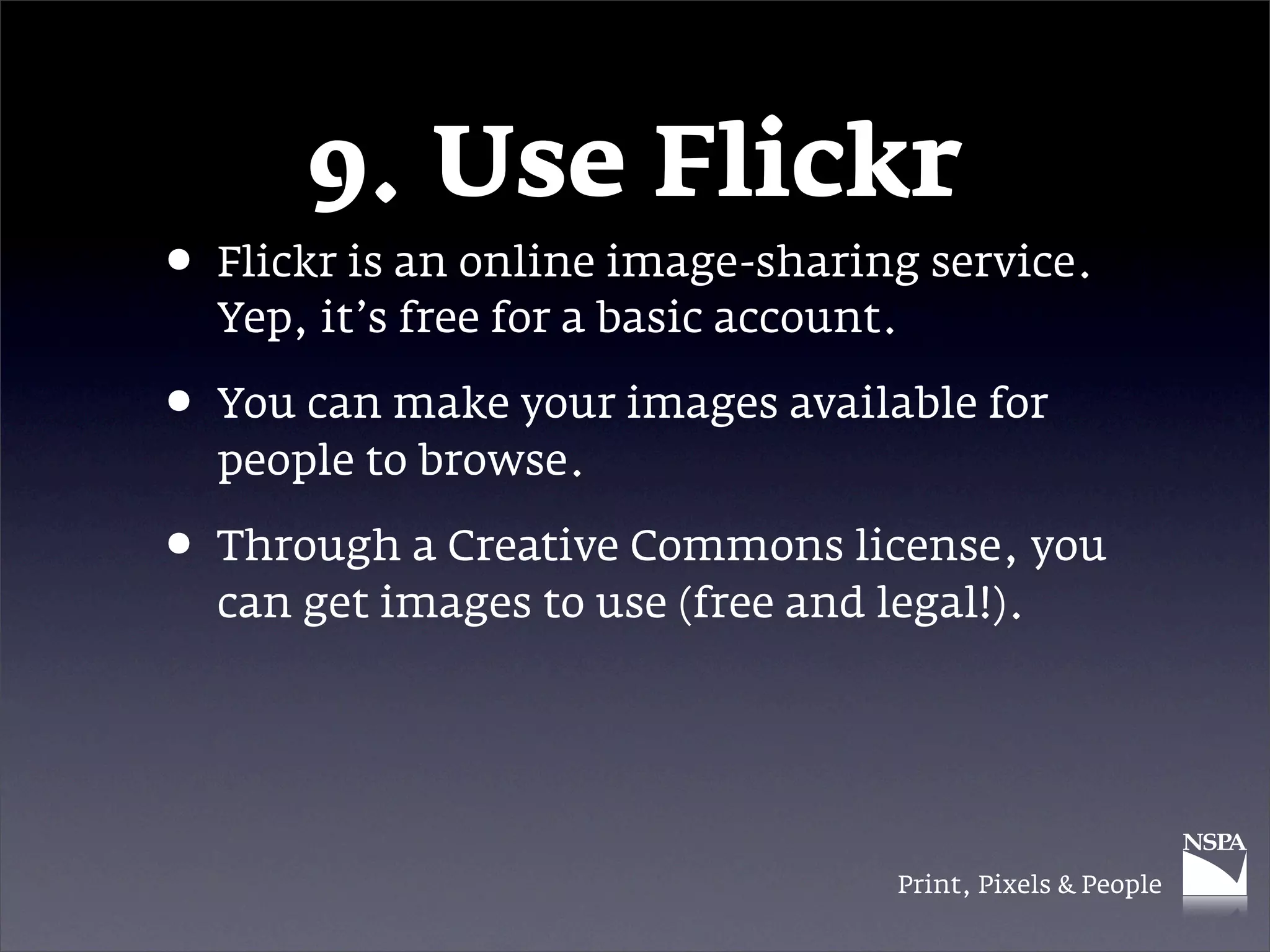 9. Use Flickr
• Flickr is an online image-sharing service.
  Yep, it’s free for a basic account.

• You can make your images available for
  people to browse.

• Through a Creative Commons license, you
  can get images to use (free and legal!).




                                    Print, Pixels & People
 